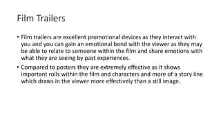 Film Trailers 
• Film trailers are excellent promotional devices as they interact with 
you and you can gain an emotional bond with the viewer as they may 
be able to relate to someone within the film and share emotions with 
what they are seeing by past experiences. 
• Compared to posters they are extremely effective as it shows 
important rolls within the film and characters and more of a story line 
which draws in the viewer more effectively than a still image. 
