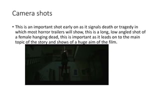 Camera shots 
• This is an important shot early on as it signals death or tragedy in 
which most horror trailers will show, this is a long, low angled shot of 
a female hanging dead, this is important as it leads on to the main 
topic of the story and shows of a huge aim of the film. 
 