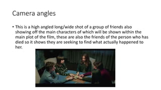Camera angles 
• This is a high angled long/wide shot of a group of friends also 
showing off the main characters of which will be shown within the 
main plot of the film, these are also the friends of the person who has 
died so it shows they are seeking to find what actually happened to 
her. 
 