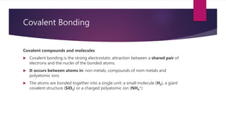 Covalent Bonding
Covalent compounds and molecules
 Covalent bonding is the strong electrostatic attraction between a shared pair of
electrons and the nuclei of the bonded atoms.
 It occurs between atoms in: non metals, compounds of nom metals and
polyatomic ions
 The atoms are bonded together into a single unit: a small molecule (H2), a giant
covalent structure (SiO2) or a charged polyatomic ion (NH4
+)
 