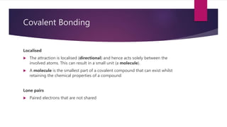 Covalent Bonding
Localised
 The attraction is localised (directional) and hence acts solely between the
involved atoms. This can result in a small unit (a molecule).
 A molecule is the smallest part of a covalent compound that can exist whilst
retaining the chemical properties of a compound
Lone pairs
 Paired electrons that are not shared
 