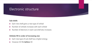Electronic structure
Sub shells
 Each new shell gains a new type of orbital
 Number of orbitals increases with each orbital
 Number of electrons in each sub shell also increases
Orbitals fill in order of increasing size
 Each new type of sub shell has a higher energy
 However 4S fills before 3D
 