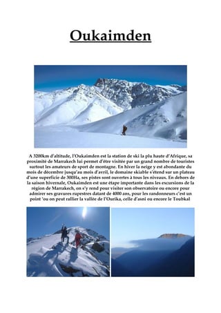 Oukaimden
A 3200km d’altitude, l’Oukaimden est la station de ski la plu haute d’Afrique, sa
proximité de Marrakech lui permet d’être visitée par un grand nombre de touristes
surtout les amateurs de sport de montagne. En hiver la neige y est abondante du
mois de décembre jusqu’au mois d’avril, le domaine skiable s’étend sur un plateau
d’une superficie de 300Ha, ses pistes sont ouvertes à tous les niveaux. En dehors de
la saison hivernale, Oukaimden est une étape importante dans les excursions de la
région de Marrakech, on s’y rend pour visiter son observatoire ou encore pour
admirer ses gravures rupestres datant de 4000 ans, pour les randonneurs c’est un
point ‘ou on peut rallier la vallée de l’Ourika, celle d’asni ou encore le Toubkal
 
