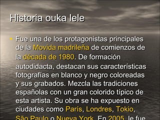 Historia ouka leleHistoria ouka lele
• Fue una de los protagonistas principalesFue una de los protagonistas principales
de lade la Movida madrileñaMovida madrileña de comienzos dede comienzos de
lala década de 1980década de 1980. De formación. De formación
autodidacta, destacan sus característicasautodidacta, destacan sus características
fotografías en blanco y negro coloreadasfotografías en blanco y negro coloreadas
y sus grabados. Mezcla las tradicionesy sus grabados. Mezcla las tradiciones
españolas con un gran colorido típico deespañolas con un gran colorido típico de
esta artista. Su obra se ha expuesto enesta artista. Su obra se ha expuesto en
ciudades comociudades como ParísParís,, LondresLondres,, TokioTokio,,
 