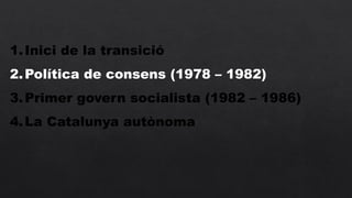 1.Inici de la transició
2.Política de consens (1978 – 1982)
3.Primer govern socialista (1982 – 1986)
4.La Catalunya autònoma
 