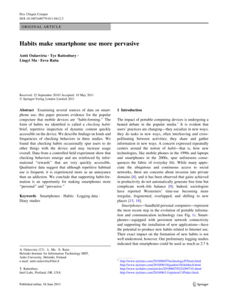 Pers Ubiquit Comput
DOI 10.1007/s00779-011-0412-2

 ORIGINAL ARTICLE



Habits make smartphone use more pervasive
Antti Oulasvirta • Tye Rattenbury         •

Lingyi Ma • Eeva Raita




Received: 22 September 2010 / Accepted: 10 May 2011
Ó Springer-Verlag London Limited 2011


Abstract Examining several sources of data on smart-         1 Introduction
phone use, this paper presents evidence for the popular
conjecture that mobile devices are ‘‘habit-forming.’’ The    The impact of portable computing devices is undergoing a
form of habits we identiﬁed is called a checking habit:      heated debate in the popular media.1 It is evident that
brief, repetitive inspection of dynamic content quickly      users’ practices are changing—they socialize in new ways;
accessible on the device. We describe ﬁndings on kinds and   they do tasks in new ways, often interleaving and cross-
frequencies of checking behaviors in three studies. We       pollinating between activities; they share and gather
found that checking habits occasionally spur users to do     information in new ways. A concern expressed repeatedly
other things with the device and may increase usage          centers around the notion of habit—that is, how new
overall. Data from a controlled ﬁeld experiment show that    technologies, like mobile phones in the 1990s and laptops
checking behaviors emerge and are reinforced by infor-       and smartphones in the 2000s, spur unforeseen conse-
mational ‘‘rewards’’ that are very quickly accessible.       quences the fabric of everyday life. While many appre-
Qualitative data suggest that although repetitive habitual   ciate the ubiquitous and continuous access to social
use is frequent, it is experienced more as an annoyance      networks, there are concerns about invasion into private
than an addiction. We conclude that supporting habit-for-    domains [8], and it has been observed that gains achieved
mation is an opportunity for making smartphones more         in productivity do not automatically generate free time but
‘‘personal’’ and ‘‘pervasive.’’                              complicate work–life balance [9]. Indeed, sociologists
                                                             have reported Westerners’ time-use becoming more
Keywords Smartphones Á Habits Á Logging data Á               irregular, fragmented, overlapped, and shifting to new
Diary studies                                                places [13, 18].
                                                                Smartphones—handheld personal computers—represent
                                                             the most recent step in the evolution of portable informa-
                                                             tion and communication technology (see Fig. 1). Smart-
                                                             phones—equipped with persistent network connectivity
                                                             and supporting the installation of new applications—have
                                                             the potential to produce new habits related to Internet use.
                                                             Their exact impact on the formation of new habits is not
                                                             well understood, however. Our preliminary logging studies
                                                             indicated that smartphones could be used as much as 2.7 h
A. Oulasvirta (&) Á L. Ma Á E. Raita
Helsinki Institute for Information Technology HIIT,
Aalto University, Helsinki, Finland
                                                             1
e-mail: antti.oulasvirta@hiit.ﬁ                                  http://www.nytimes.com/2010/06/07/technology/07brain.html
                                                                 http://www.nytimes.com/2010/06/10/garden/10childtech.html
T. Rattenbury                                                    http://www.techdirt.com/articles/20100607/0224269710.shtml
Intel Labs, Portland, OR, USA                                    http://www.nytimes.com/2010/06/11/opinion/11Pinker.html.


                                                                                                                     123
 