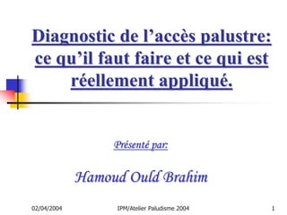 Diagnostic de l’accès palustre:
ce qu’il faut faire et ce qui est
    réellement appliqué.


                  Présenté par:

             Hamoud Ould Brahim
02/04/2004        IPM/Atelier Paludisme 2004   1
 