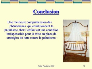 Conclusion
  Une meilleure compréhension des
    phénomènes qui conditionnent le
paludisme chez l’enfant est une condition
 indispensable pour la mise en place de
 stratégies de lutte contre le paludisme.




                         Atelier Paludisme 2004   10
 