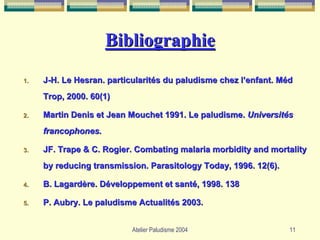Bibliographie
1.   J-H. Le Hesran. particularités du paludisme chez l’enfant. Méd
     Trop, 2000. 60(1)

2.   Martin Denis et Jean Mouchet 1991. Le paludisme. Universités
     francophones.

3.   JF. Trape & C. Rogier. Combating malaria morbidity and mortality
     by reducing transmission. Parasitology Today, 1996. 12(6).

4.   B. Lagardère. Développement et santé, 1998. 138

5.   P. Aubry. Le paludisme Actualités 2003.


                           Atelier Paludisme 2004                 11
 