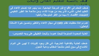 5.2.‫والبحث‬ ‫العالي‬ ‫للتعليم‬ ‫بالنسبة‬
:‫العلمي‬
‫في‬ ‫العداد‬ ‫تضخم‬ ‫عنسه‬ ‫ينجم‬ ‫ممسا‬ ،‫الجامعية‬ ‫المرتحلسة‬ ‫قبل‬ ‫الفواج‬ ‫فسي‬ ‫التحكم‬ ‫ضعف‬
‫التعليمي‬ ‫الطور‬ ‫هذا‬ ‫ملمءمة‬ ‫ومن‬ ،‫الدامء‬ ‫جودة‬ ‫من‬ ‫يحد‬ ‫الذي‬ ‫الشيمء‬ ،‫العالي‬ ‫التعليم‬
‫والعليا؛‬ ‫المتوسطة‬ ‫الطر‬ ‫من‬ ‫سيما‬ ‫ل‬ ،‫القتصاد‬ ‫لتحتياجات‬
‫نظام‬ ‫متطلبات‬ ‫مراعاة‬ ‫عدم‬LMD‫الساتذة‬ ‫خبرة‬ ‫وتحسين‬ ‫والتأطير‬ ‫العداد‬ ‫مجال‬ ‫في‬
‫الباتحثين؛‬
‫الدوام‬ ‫على‬ ‫تهيسئ‬ ‫ل‬ ‫تكوينات‬ ‫وجود‬ ‫ظسل‬ ‫فسي‬ ،‫الخارجيسة‬ ‫بالقفاعليسة‬ ‫العنايسة‬ ‫ضعسف‬
.‫التحول‬ ‫ودائبة‬ ‫المطالب‬ ‫متشعبة‬ ‫للعمل‬ ‫سوق‬ ‫في‬ ‫للندماج‬
‫الخصوص؛‬ ‫وجه‬ ‫على‬ ‫التطبيقي‬ ‫وللبحث‬ ،‫عموما‬ ‫للبحث‬ ‫الممنوتحة‬ ‫المحدودة‬ ‫العناية‬
16
 