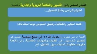 ‫التحصيل...؛‬ ‫ومناخ‬ ‫الدراسي‬ ‫المنهاج‬
‫السادس‬ ‫التحدي‬‫يتناول‬‫والدارية‬ ‫التربوية‬ ‫والحكامة‬ ‫التسيير‬:‫يخالصة‬ ،
‫استثناءات؛‬ ‫دونما‬ ‫النصوص‬ ‫وتطبيق‬ ،‫والشفافية‬ ‫المعايير‬ ‫اعتماد‬
‫بضرورة‬ ‫الوعيي‬ ‫أهميية‬‫ملموسجة‬ ‫نتائجج‬ ‫إلجى‬ ‫الموارد‬ ‫تحويجل‬‫في‬ ‫تتجليى‬
‫الدارسجين‬ ‫تحصجيل‬‫وفيي‬ ،‫الكفايات‬‫و‬‫المكتسجبة‬ ‫المهارات‬‫وفيي‬ ،‫ملءمة‬
‫التشغيل‬ ‫سوق‬ ‫لحاجات‬ ‫منظومتنا‬ ‫مخرجات‬.‫إلخ‬ ،
26
 