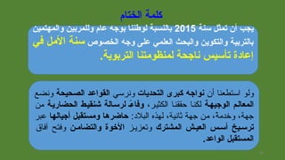 ‫الختام‬ ‫كلمة‬
‫سنة‬ ‫تمثل‬ ‫أن‬ ‫يجب‬2015‫والمهتمين‬ ‫وللمربين‬ ‫عام‬ ‫بوجه‬ ‫لوطننا‬ ‫بالنسبة‬
‫الخصوص‬ ‫وجه‬ ‫على‬ ‫العلمي‬ ‫والبحث‬ ‫والتكوين‬ ‫بالتربية‬‫في‬ ‫المل‬ ‫سنة‬
.‫التربوية‬ ‫لمنظومتنا‬ ‫ناجحة‬ ‫تأسيس‬ ‫إعادة‬
‫أ،ن‬ ‫استطعنا‬ ‫ولو‬‫التحديات‬ ‫كبرى‬ ‫نواجه‬‫ونرسي‬‫الصحيحة‬ ‫القواعد‬‫ونضع‬
‫الوجيهجة‬ ‫المعالجم‬،‫الكثيير‬ ‫حققنيا‬ ‫لكنيا‬‫الحضاريجة‬ ‫شنقيجط‬ ‫لرسجالة‬ ‫ءج‬ً  ‫وفا‬‫من‬
:‫البلد‬ ‫لهذه‬ ،‫ثانية‬ ‫جهة‬ ‫من‬ ،‫ة‬ً، ‫ويخدم‬ ،‫جهة‬‫أجيالها‬ ‫ومستقبل‬ ‫حاضرها‬‫عبر‬
‫المشترك‬ ‫العيجش‬ ‫أسجس‬ ‫ترسجيخ‬‫وتعزييز‬‫والتضامجن‬ ‫التخوة‬‫آفاق‬ ‫وفتح‬
.‫الواعد‬ ‫المستقبل‬
29
 