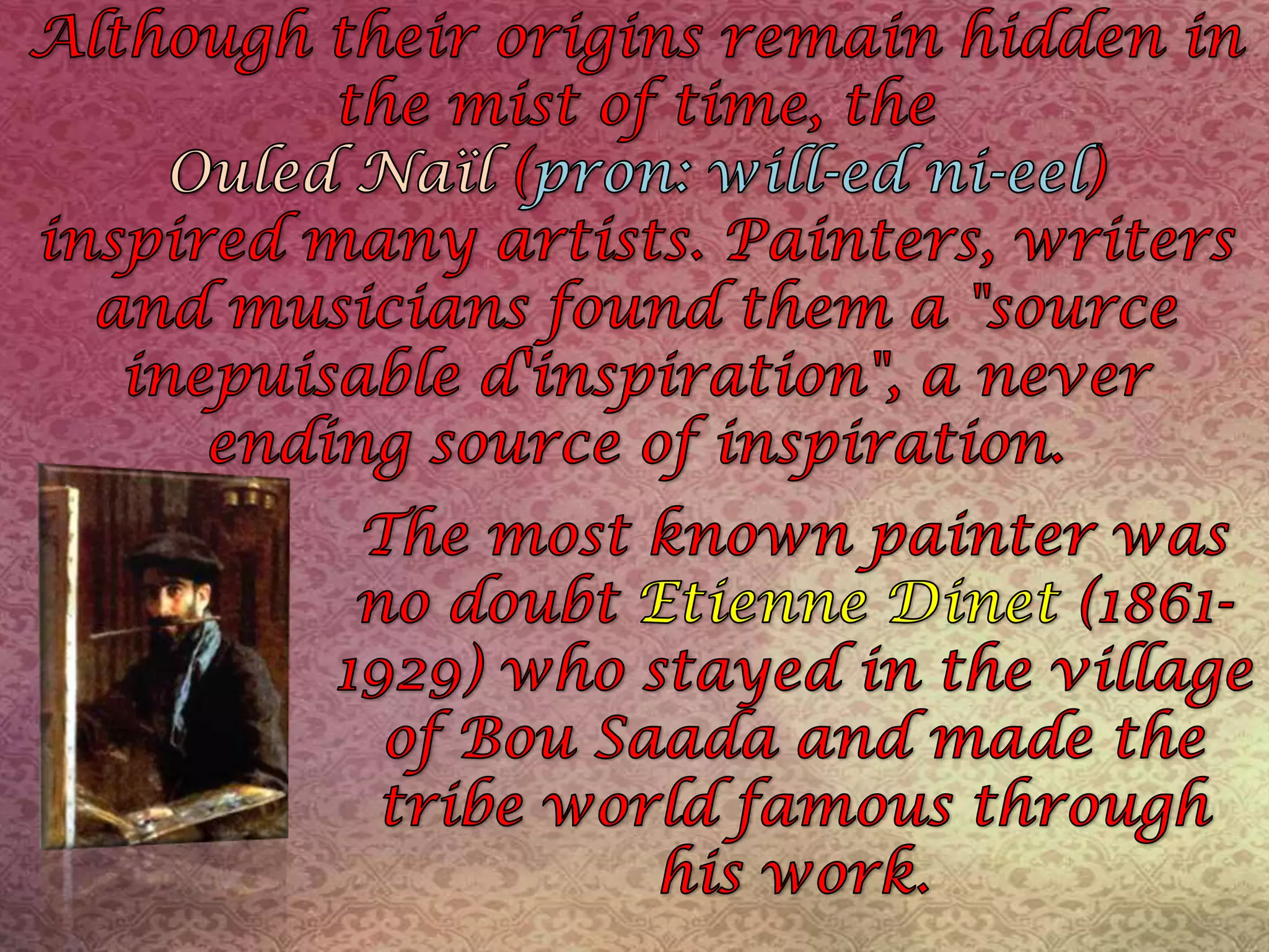 Although their origins remain hidden in the mist of time, the OuledNaïl(pron: will-edni-eel)inspired many artists. Painters, writers and musicians found them a "source inepuisabled'inspiration", a never ending source of inspiration. The most known painter was no doubt Etienne Dinet(1861-1929) who stayed in the village of BouSaada and made the tribe world famous through his work.