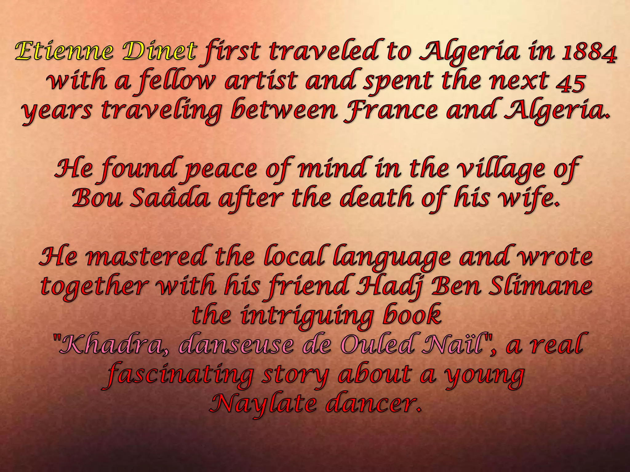 Etienne Dinetfirst traveled to Algeria in 1884 with a fellow artist and spent the next 45 years traveling between France and Algeria. He found peace of mind in the village of BouSaâda after the death of his wife. He mastered the local language and wrote together with his friend Hadj Ben Slimanethe intriguing book "Khadra, danseuse de OuledNaïl", a real fascinating story about a young Naylatedancer.