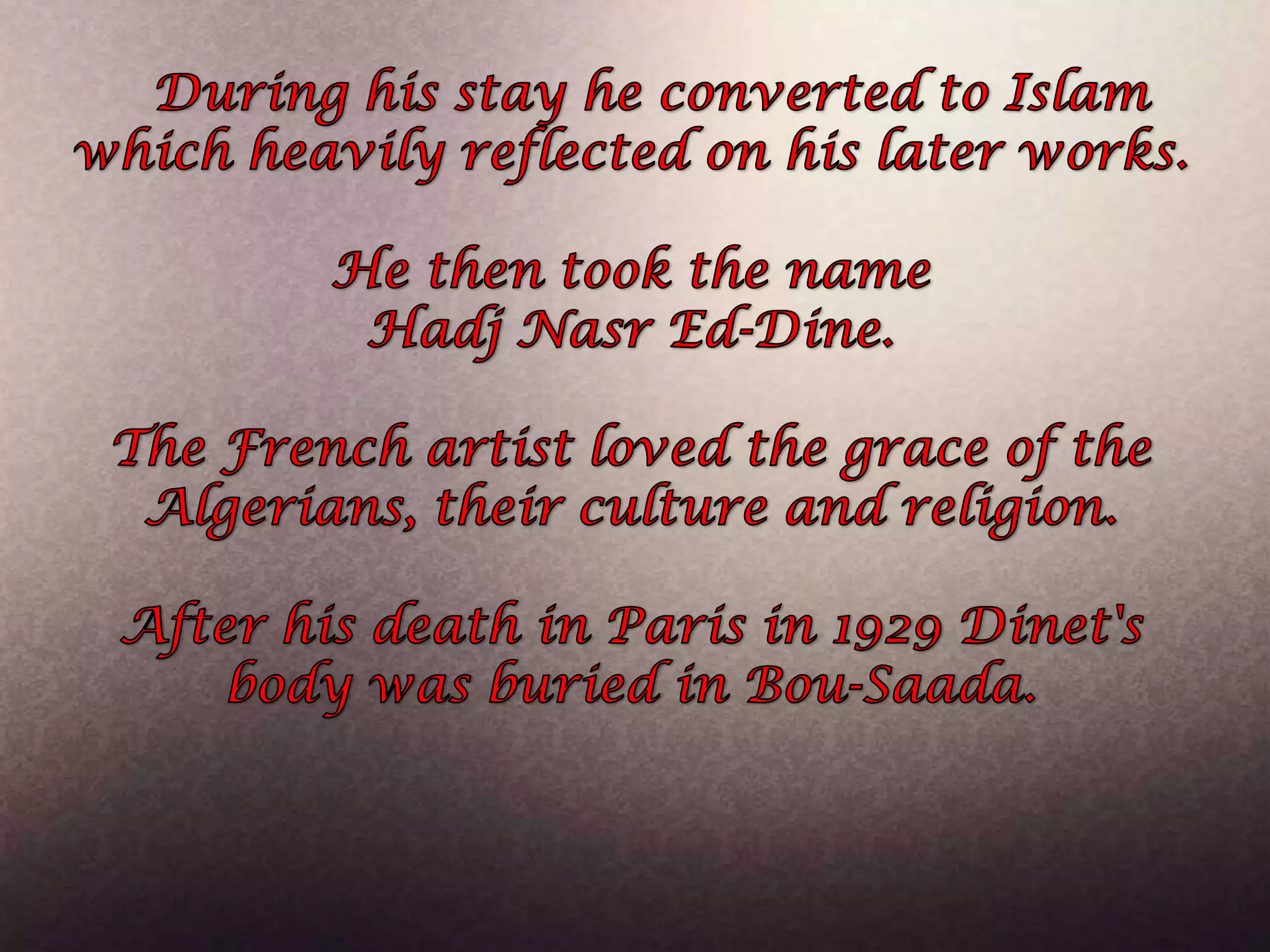 During his stay he converted to Islam which heavily reflected on his later works. He then took the name HadjNasr Ed-Dine. The French artist loved the grace of the Algerians, their culture and religion. After his death in Paris in 1929 Dinet's body was buried in Bou-Saada.