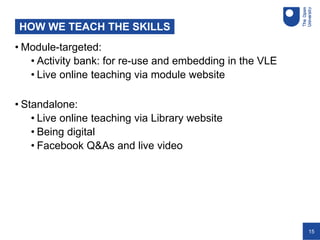 15
HOW WE TEACH THE SKILLS
• Module-targeted:
• Activity bank: for re-use and embedding in the VLE
• Live online teaching via module website
• Standalone:
• Live online teaching via Library website
• Being digital
• Facebook Q&As and live video
 