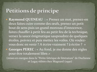  Raymond QUENEAU : « Prenez un mot, prenez-en
  deux faites cuire comme des œufs, prenez un petit
  bout de sens puis un grand morceau d'innocence,
  faites chauffer à petit feu au petit feu de la technique,
  versez la sauce énigmatique saupoudrez de quelques
  étoiles, poivrez et puis mettez les voiles. Où voulez-
  vous donc en venir ? A écrire vraiment ? à écrire ? »
 Georges PEREC : « Au fond, je me donne des règles
  pour être totalement libre.»
(mises en exergue dans la "Petite fabrique de littérature" de Duchesne
                 et Legay éditée chez Magnard (1990)
 