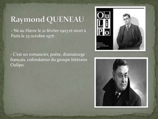 - Né au Havre le 21 février 1903 et mort à
Paris le 25 octobre 1976



- C’est un romancier, poète, dramaturge
français, cofondateur du groupe littéraire
Oulipo.
 