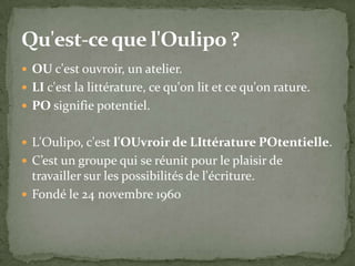  OU c'est ouvroir, un atelier.
 LI c'est la littérature, ce qu'on lit et ce qu'on rature.
 PO signifie potentiel.


 L'Oulipo, c'est l'OUvroir de LIttérature POtentielle.
 C’est un groupe qui se réunit pour le plaisir de
  travailler sur les possibilités de l'écriture.
 Fondé le 24 novembre 1960
 