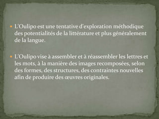  L'Oulipo est une tentative d'exploration méthodique
  des potentialités de la littérature et plus généralement
  de la langue.

 L'Oulipo vise à assembler et à réassembler les lettres et
  les mots, à la manière des images recomposées, selon
  des formes, des structures, des contraintes nouvelles
  afin de produire des œuvres originales.
 