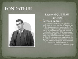 Raymond QUENEAU
         (1903-1976)
 Écrivain français
     « J'ai donné une forme, un rythme à ce
    que j'étais en train d'écrire. Je me suis fixé
       des règles aussi strictes que celles du
     sonnet. Les personnages n'apparaissent
    pas et ne disparaissent pas par hasard, de
      même les lieux et les différents modes
    d'expression [...] J'ai écrit d'autres romans
    avec cette idée de rythme, cette intention
    de faire du roman une sorte de poème. On
     peut faire rimer des personnages comme
     on fait rimer des mots, on peut même se
              contenter d'allitérations. »
                  ( Discours de Queneau, 1964)
 