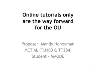 Online tutorials only
are the way forward
for the OU
Proposer: Mandy Honeyman
MCT AL (TU100 & TT284)
Student - MAODE
1
 