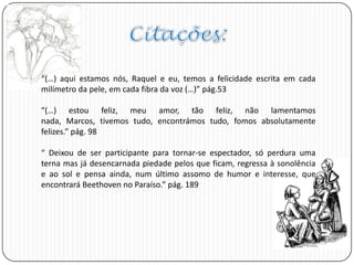 “(…) aqui estamos nós, Raquel e eu, temos a felicidade escrita em cada
milímetro da pele, em cada fibra da voz (…)” pág.53
“(…) estou feliz, meu amor, tão feliz, não lamentamos
nada, Marcos, tivemos tudo, encontrámos tudo, fomos absolutamente
felizes.” pág. 98
“ Deixou de ser participante para tornar-se espectador, só perdura uma
terna mas já desencarnada piedade pelos que ficam, regressa à sonolência
e ao sol e pensa ainda, num último assomo de humor e interesse, que
encontrará Beethoven no Paraíso.” pág. 189
 