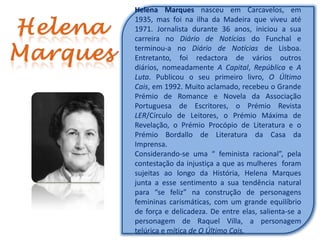 Helena Marques nasceu em Carcavelos, em
1935, mas foi na ilha da Madeira que viveu até
1971. Jornalista durante 36 anos, iniciou a sua
carreira no Diário de Notícias do Funchal e
terminou-a no Diário de Notícias de Lisboa.
Entretanto, foi redactora de vários outros
diários, nomeadamente A Capital, República e A
Luta. Publicou o seu primeiro livro, O Último
Cais, em 1992. Muito aclamado, recebeu o Grande
Prémio de Romance e Novela da Associação
Portuguesa de Escritores, o Prémio Revista
LER/Círculo de Leitores, o Prémio Máxima de
Revelação, o Prémio Procópio de Literatura e o
Prémio Bordallo de Literatura da Casa da
Imprensa.
Considerando-se uma “ feminista racional”, pela
contestação da injustiça a que as mulheres foram
sujeitas ao longo da História, Helena Marques
junta a esse sentimento a sua tendência natural
para “se feliz” na construção de personagens
femininas carismáticas, com um grande equilíbrio
de força e delicadeza. De entre elas, salienta-se a
personagem de Raquel Villa, a personagem
telúrica e mítica de O Último Cais.
 