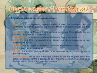 As mulheres são as personagens centrais.
• Raquel : é a protagonista; defensora dos direitos das mulheres; feliz no
casamento apesar da ausência do marido. Morre no nascimento da sua filha
Clara.
• Constança: a tia de Marcos, é uma senhora infeliz que foi enganada por um
homem com quem se tinha casado.
• Catarina Isabel : é a mulher profissional daquela época, era médica.
• Benedita : é a filha conservadora de Raquel que tenta parecer-se o mais
possível com a mãe.
• Charlotte: é a estrangeira, que tenta convencer as mulheres a votar;
• Clara :é a outra filha de Raquel;
• Luciana: é a mulher pela qual Marcos se apaixona algum tempo depois da
morte de Raquel.
• Marta e Maria: são as duas irmãs que sofrem ao ver a mãe gritar parto após
parto, revoltadas contra a sociedade que impunha às mulheres como único
destino válido, “parir entre lágrimas e sangue”;
 