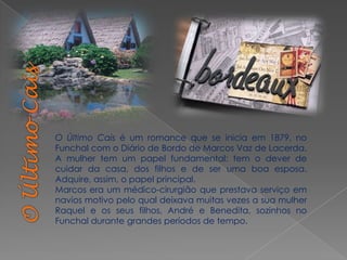 O Último Cais é um romance que se inicia em 1879, no
Funchal com o Diário de Bordo de Marcos Vaz de Lacerda.
A mulher tem um papel fundamental: tem o dever de
cuidar da casa, dos filhos e de ser uma boa esposa.
Adquire, assim, o papel principal.
Marcos era um médico-cirurgião que prestava serviço em
navios motivo pelo qual deixava muitas vezes a sua mulher
Raquel e os seus filhos, André e Benedita, sozinhos no
Funchal durante grandes períodos de tempo.
 