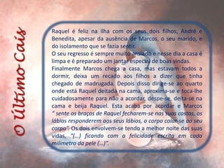 Raquel é feliz na ilha com os seus dois filhos, André e
Benedita, apesar da ausência de Marcos, o seu marido, e
do isolamento que se fazia sentir.
O seu regresso é sempre muito ansiado e nesse dia a casa é
limpa e é preparado um jantar especial de boas vindas.
Finalmente Marcos chega a casa, mas estavam todos a
dormir, deixa um recado aos filhos a dizer que tinha
chegado de madrugada. Depois disso dirige-se ao quarto
onde está Raquel deitada na cama, aproxima-se e toca-lhe
cuidadosamente para não a acordar, despe-se, deita-se na
cama e beija Raquel. Esta acaba por acordar e Marcos
“ sente os braços de Raquel fecharem-se nas suas costas, os
lábios responderem aos seus lábios, o corpo colar-se ao seu
corpo”. Os dois envolvem-se tendo a melhor noite das suas
vidas, “(…) ficando com a felicidade escrita em cada
milímetro da pele (…)”.
 
