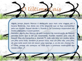 Algum tempo depois Marcos é destacado para mais uma viagem até à
Guiana Britânica, mas desta vez é-lhe proposto que se faça acompanhar
pela sua mulher. Raquel decide ir, ficando a Tia Constança responsável por
André e Benedita. E assim partem.
Passados alguns dias Marcos dá pela ausência da menstruação de Raquel,
percebe assim que ia ser pai novamente, ficando receoso pela vida de
Raquel. Mas ela tranquiliza-o, dizendo “(…)não vale falar em medos, amor,
um filho seria lindo, também já pensei nisso, mas um filho não, uma filha,
de uma noite assim tem de nascer uma rapariga, e, se ela vier, chamar-lhe-
ei Clara, porque ela começou na mais bela e luminosa madrugada das
nossas vidas(…)”.
 