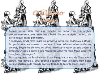 Raquel passou dois dias em trabalho de parto, as contracções
processavam-se a bom ritmo mas a bebé não descia. Após o esforço do
parto Raquel acaba por morrer.
“ Conseguiu ainda forças para um pequeno, curto riso, continuou a afagá-
lo, pediu que encostasse a cabeça à sua, Marcos abraçou-lhe os
ombros, beijou-lhe de novo os olhos, encostou o rosto ao dela sobre a
almofada e ficou a sentir a sua respiração cada vez mais fraca, cada vez
mais fraca, até ao fim.”
Marcos regressa ao Funchal com Clara, Peregrina, a ama de Clara, e um
caixão, mas devido a uma doença decidiram ficar alojados num hotel
para se afastarem do foco da doença, ficando lá durante longos anos.
 