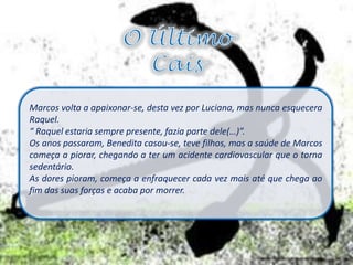 Marcos volta a apaixonar-se, desta vez por Luciana, mas nunca esquecera
Raquel.
“ Raquel estaria sempre presente, fazia parte dele(…)”.
Os anos passaram, Benedita casou-se, teve filhos, mas a saúde de Marcos
começa a piorar, chegando a ter um acidente cardiovascular que o torna
sedentário.
As dores pioram, começa a enfraquecer cada vez mais até que chega ao
fim das suas forças e acaba por morrer.
 