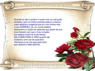 Quando eu abri a porta e vi quem era, eu mal pude
acreditar, pois na minha varanda estava o menino
mais radiante e angelical que já vi em minha vida.
O seu SORRISO, ah, eu nunca poderia
descrevê-lo a vocês! As palavras que saíam da sua
boca fizeram com que o meu coração
que estava morto há muito tempo
SALTASSE PARA A VIDA quando ele
exclamou com voz de querubim:
-Senhora eu só vim aqui para dizer
que JESUS A AMA MUITO!
 
