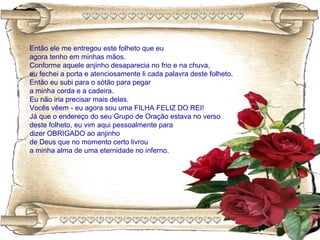 Então ele me entregou este folheto que eu
agora tenho em minhas mãos.
Conforme aquele anjinho desaparecia no frio e na chuva,
eu fechei a porta e atenciosamente li cada palavra deste folheto.
Então eu subi para o sótão para pegar
a minha corda e a cadeira.
Eu não iria precisar mais delas.
Vocês vêem - eu agora sou uma FILHA FELIZ DO REI!
Já que o endereço do seu Grupo de Oração estava no verso
deste folheto, eu vim aqui pessoalmente para
dizer OBRIGADO ao anjinho
de Deus que no momento certo livrou
a minha alma de uma eternidade no inferno.
 