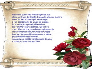 Não havia quem não tivesse lágrimas nos
olhos no Grupo de Oração. E quando gritos de louvor e
honra ao REI ecoaram por todo o lugar,
o Pai, coordenador do Grupo de Oração,
foi em direção a primeira fila onde o
seu “anjinho” estava sentado. Ele tomou
o seu filho nos braços e chorou copiosamente.
Provavelmente nenhum Grupo de Oração
teve um momento tão glorioso como este e
provavelmente este universo
nunca viu um pai tão transbordante de amor
e honra por causa do seu filho...
 