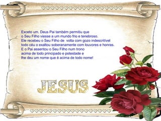 Exceto um. Deus Pai também permitiu que
o Seu Filho viesse a um mundo frio e tenebroso.
Ele recebeu o Seu Filho de volta com gozo indescritível
todo céu o exaltou soberanamente com louvores e honras.
E o Pai assentou o Seu Filho num trono
acima de todo principado e potestade e
lhe deu um nome que é acima de todo nome!
 