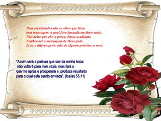 Bem aventurados são os olhos que lêem
esta mensagem, a qual fora baseada em fatos reais.
Não deixe que ela se perca. Passe-a adiante.
Lembre-se: a mensagem de Deus pode
fazer a diferença na vida de alguém próximo a você.
““Assim será a palavra que sair da minha boca:Assim será a palavra que sair da minha boca:
não voltará para mim vazia, mas fará onão voltará para mim vazia, mas fará o
que me apraz e prosperará e, produza resultadoque me apraz e prosperará e, produza resultado
para o qual está sendo enviada”. (Isaías 55.11)para o qual está sendo enviada”. (Isaías 55.11)
 