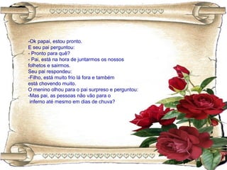 -Ok papai, estou pronto.
E seu pai perguntou:
- Pronto para quê?
- Pai, está na hora de juntarmos os nossos
folhetos e sairmos.
Seu pai respondeu:
-Filho, está muito frio lá fora e também
está chovendo muito.
O menino olhou para o pai surpreso e perguntou:
-Mas pai, as pessoas não vão para o
inferno até mesmo em dias de chuva?
 