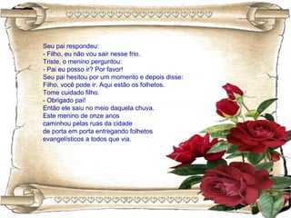 Seu pai respondeu:
- Filho, eu não vou sair nesse frio.
Triste, o menino perguntou:
- Pai eu posso ir? Por favor!
Seu pai hesitou por um momento e depois disse:
Filho, você pode ir. Aqui estão os folhetos.
Tome cuidado filho.
- Obrigado pai!
Então ele saiu no meio daquela chuva.
Este menino de onze anos
caminhou pelas ruas da cidade
de porta em porta entregando folhetos
evangelísticos a todos que via.
 