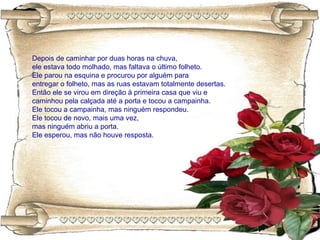 Depois de caminhar por duas horas na chuva,
ele estava todo molhado, mas faltava o último folheto.
Ele parou na esquina e procurou por alguém para
entregar o folheto, mas as ruas estavam totalmente desertas.
Então ele se virou em direção à primeira casa que viu e
caminhou pela calçada até a porta e tocou a campainha.
Ele tocou a campainha, mas ninguém respondeu.
Ele tocou de novo, mais uma vez,
mas ninguém abriu a porta.
Ele esperou, mas não houve resposta.
 