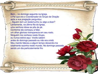 Bem... no domingo seguinte na Igreja,
o Pai que era o Coordenador do Grupo de Oração
após a sua pregação perguntou:
- Alguém tem um testemunho ou algo a dizer?
Lentamente, na última fila da Igreja,
uma senhora idosa se pôs de pé.
Conforme ela começou a falar,
um olhar glorioso transparecia em seu rosto.
Ninguém me conhece neste Grupo,
eu nunca estive aqui. Vocês sabem
antes do domingo passado eu não era cristã.
Meu marido faleceu a algum tempo deixando-me
totalmente sozinha neste mundo. No domingo passado,
sendo um dia particularmente frio
 