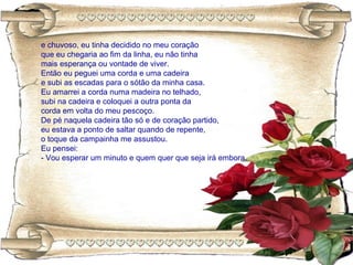 e chuvoso, eu tinha decidido no meu coração
que eu chegaria ao fim da linha, eu não tinha
mais esperança ou vontade de viver.
Então eu peguei uma corda e uma cadeira
e subi as escadas para o sótão da minha casa.
Eu amarrei a corda numa madeira no telhado,
subi na cadeira e coloquei a outra ponta da
corda em volta do meu pescoço.
De pé naquela cadeira tão só e de coração partido,
eu estava a ponto de saltar quando de repente,
o toque da campainha me assustou.
Eu pensei:
- Vou esperar um minuto e quem quer que seja irá embora.
 