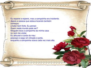 Eu esperei e esperei, mas a campainha era insistente;
depois a pessoa que estava tocando também
começou
a bater bem forte. Eu pensei:
Quem neste mundo pode ser?
Ninguém toca a campainha da minha casa
ou vem me visitar.
Eu afrouxei a corda do meu
pescoço e segui em direção à porta,
enquanto a campainha soava cada vez mais alta.
 