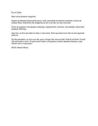 Ou no Collor.
Mas nunca tomaram vergonha.
Depois de décadas dessa gente porca, inútil, escondida em Brasília roubando o futuro de
nossos ﬁlhos, ﬁnalmente nós chegamos ao sim e ao não. Ao nós e aos eles.
Como se qualquer uma dessas mudanças, impeachment, renúncia, nova eleição, fosse fazer
qualquer diferença.
Aqui fora, os sins vão odiar os nãos, e vice versa. Temo que esse muro não vá nem aguentar
tanta ira.
Só não percebem, os sins e os não, que o inimigo não mora ao lado. Está lá na frente. O certo
não será pular o muro. O certo seria invadir o Congresso e cobrar daquele chiqueiro o que
ﬁzeram com o nosso país."
NETO, Mentor Muniz.
 