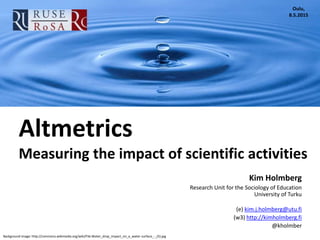 Background image: http://commons.wikimedia.org/wiki/File:Water_drop_impact_on_a_water-surface_-_(5).jpg
Altmetrics
Measuring the impact of scientific activities
Kim Holmberg
Research Unit for the Sociology of Education
University of Turku
(e) kim.j.holmberg@utu.fi
(w3) http://kimholmberg.fi
@kholmber
Oulu,
8.5.2015
 