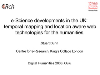 e-Science developments in the UK:  temporal mapping and location aware web technologies for the humanities  Stuart Dunn Centre for e-Research, King’s College London Digital Humanities 2008, Oulu 