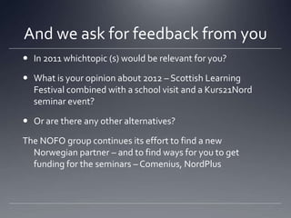 And we ask for feedback from youIn 2011 whichtopic (s) would be relevant for you?What is your opinion about 2012 – Scottish Learning Festival combined with a school visit and a Kurs21Nord seminar event?Or are there any other alternatives?The NOFO group continues its effort to find a new Norwegian partner – and to find ways for you to get funding for the seminars – Comenius, NordPlus