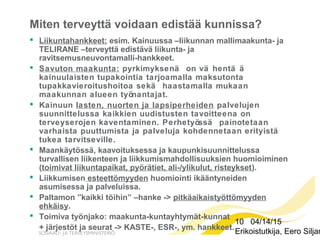 10 04/14/15
Erikoistutkija, Eero Siljan
Miten terveyttä voidaan edistää kunnissa?
 Liikuntahankkeet: esim. Kainuussa –liikunnan mallimaakunta- ja
TELIRANE –terveyttä edistävä liikunta- ja
ravitsemusneuvontamalli-hankkeet.
 Savuton maakunta: pyrkimyksenä on vä hentä ä
kainuulaisten tupakointia tarjoamalla maksutonta
tupakkavieroitushoitoa sekä haastamalla mukaan
maakunnan alueen työnantajat.
 Kainuun lasten, nuorten ja lapsiperheiden palvelujen
suunnittelussa kaikkien uudistusten tavoitteena on
terveyserojen kaventaminen. Perhetyössä painotetaan
varhaista puuttumista ja palveluja kohdennetaan erityistä
tukea tarvitseville.
 Maankäytössä, kaavoituksessa ja kaupunkisuunnittelussa
turvallisen liikenteen ja liikkumismahdollisuuksien huomioiminen
(toimivat liikuntapaikat, pyörätiet, ali-/ylikulut, risteykset).
 Liikkumisen esteettömyyden huomiointi ikääntyneiden
asumisessa ja palveluissa.
 Paltamon ”kaikki töihin” –hanke -> pitkäaikaistyöttömyyden
ehkäisy.
 Toimiva työnjako: maakunta-kuntayhtymät-kunnat
+ järjestöt ja seurat -> KASTE-, ESR-, ym. hankkeet.
 